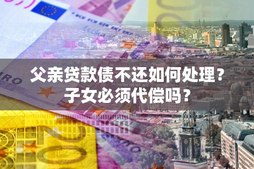 北京父亲贷款债不还如何处理？子女必须代偿吗？
